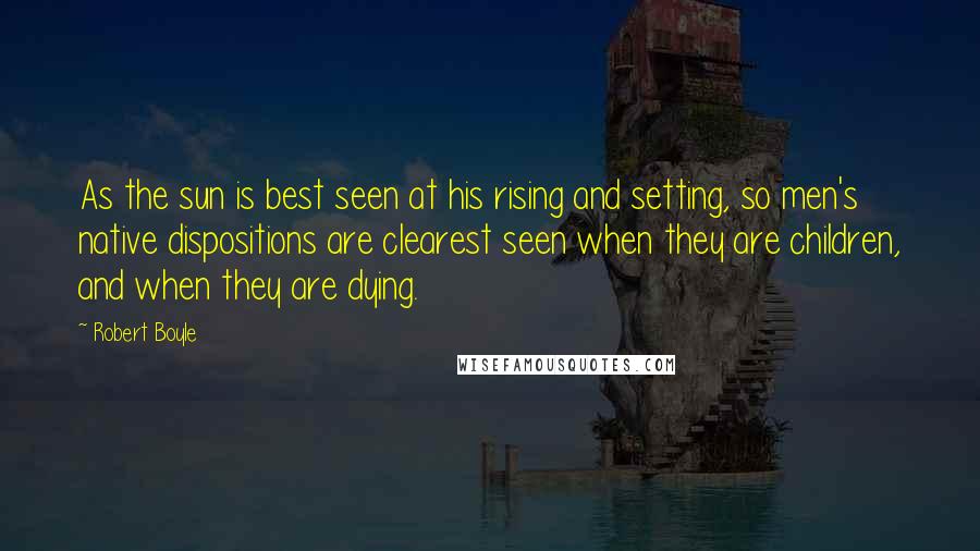 Robert Boyle Quotes: As the sun is best seen at his rising and setting, so men's native dispositions are clearest seen when they are children, and when they are dying.