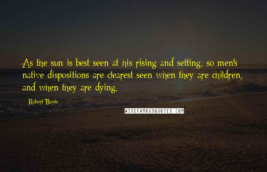 Robert Boyle Quotes: As the sun is best seen at his rising and setting, so men's native dispositions are clearest seen when they are children, and when they are dying.