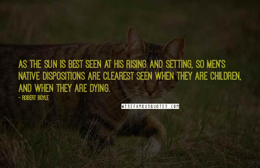 Robert Boyle Quotes: As the sun is best seen at his rising and setting, so men's native dispositions are clearest seen when they are children, and when they are dying.