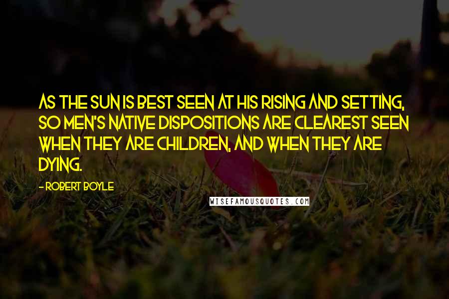 Robert Boyle Quotes: As the sun is best seen at his rising and setting, so men's native dispositions are clearest seen when they are children, and when they are dying.
