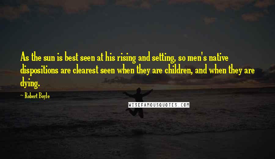 Robert Boyle Quotes: As the sun is best seen at his rising and setting, so men's native dispositions are clearest seen when they are children, and when they are dying.