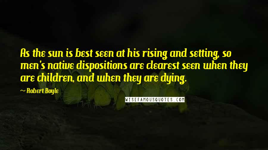 Robert Boyle Quotes: As the sun is best seen at his rising and setting, so men's native dispositions are clearest seen when they are children, and when they are dying.