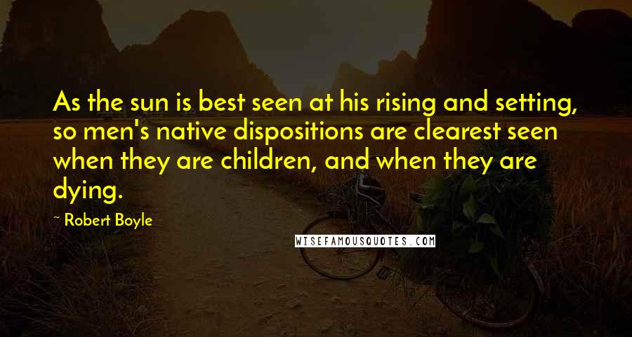 Robert Boyle Quotes: As the sun is best seen at his rising and setting, so men's native dispositions are clearest seen when they are children, and when they are dying.