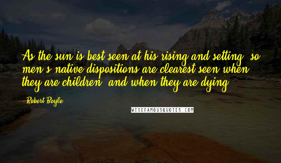 Robert Boyle Quotes: As the sun is best seen at his rising and setting, so men's native dispositions are clearest seen when they are children, and when they are dying.