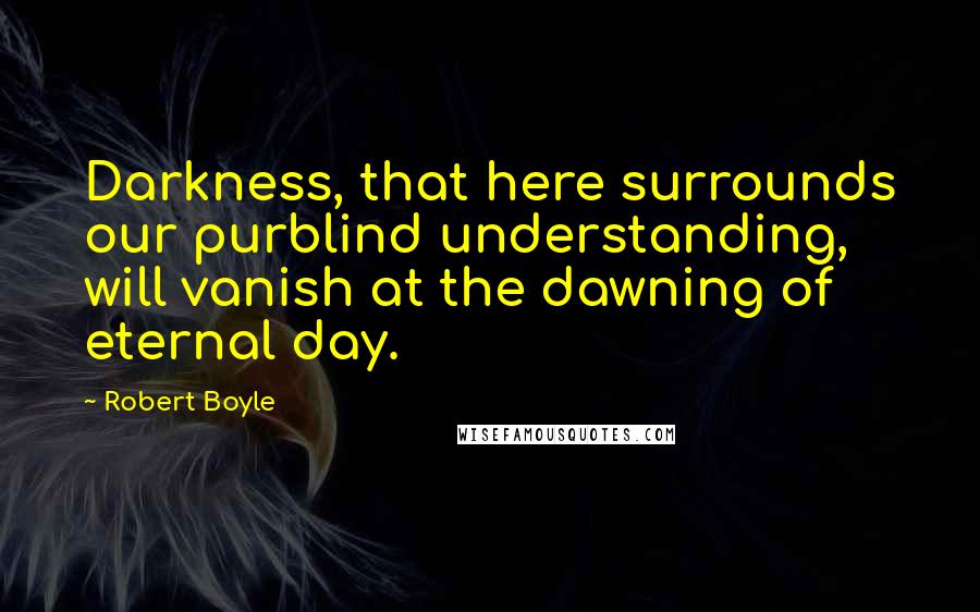 Robert Boyle Quotes: Darkness, that here surrounds our purblind understanding, will vanish at the dawning of eternal day.