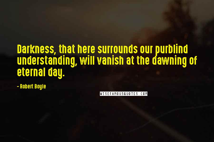 Robert Boyle Quotes: Darkness, that here surrounds our purblind understanding, will vanish at the dawning of eternal day.