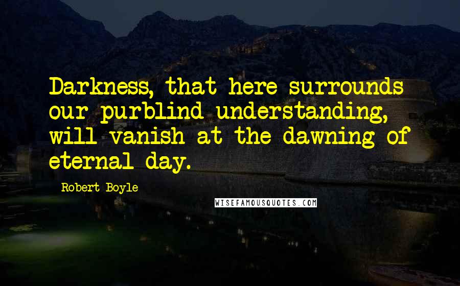 Robert Boyle Quotes: Darkness, that here surrounds our purblind understanding, will vanish at the dawning of eternal day.