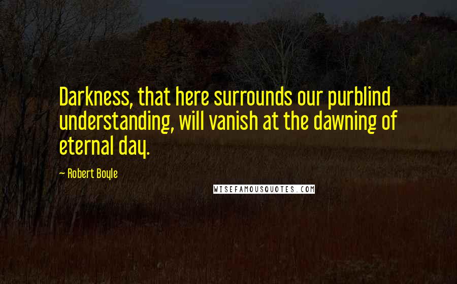 Robert Boyle Quotes: Darkness, that here surrounds our purblind understanding, will vanish at the dawning of eternal day.