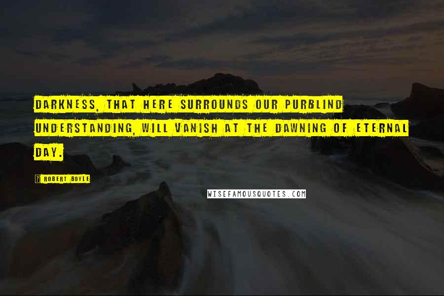 Robert Boyle Quotes: Darkness, that here surrounds our purblind understanding, will vanish at the dawning of eternal day.