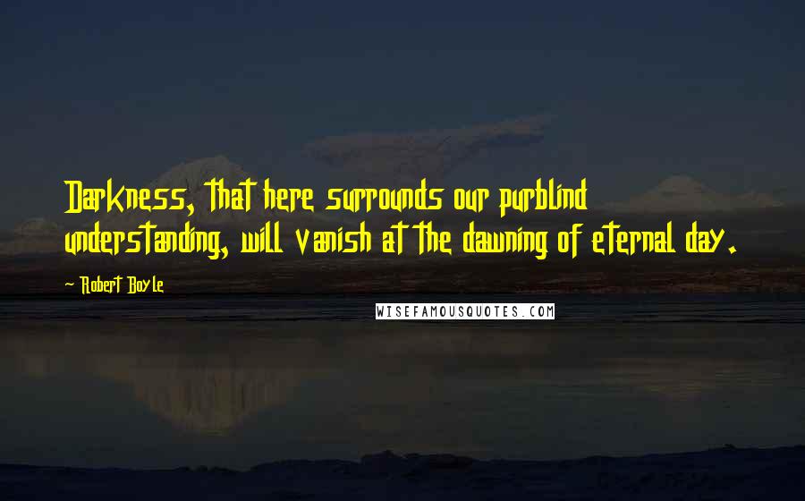 Robert Boyle Quotes: Darkness, that here surrounds our purblind understanding, will vanish at the dawning of eternal day.