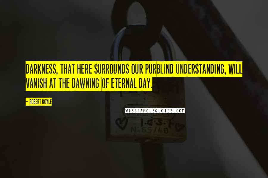 Robert Boyle Quotes: Darkness, that here surrounds our purblind understanding, will vanish at the dawning of eternal day.