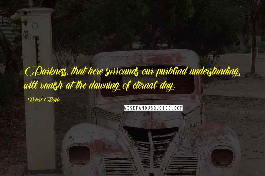 Robert Boyle Quotes: Darkness, that here surrounds our purblind understanding, will vanish at the dawning of eternal day.