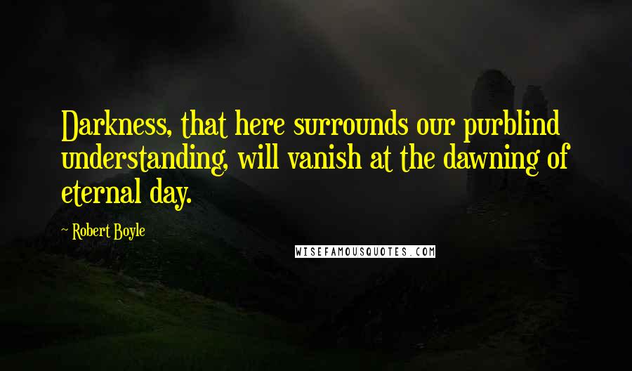 Robert Boyle Quotes: Darkness, that here surrounds our purblind understanding, will vanish at the dawning of eternal day.