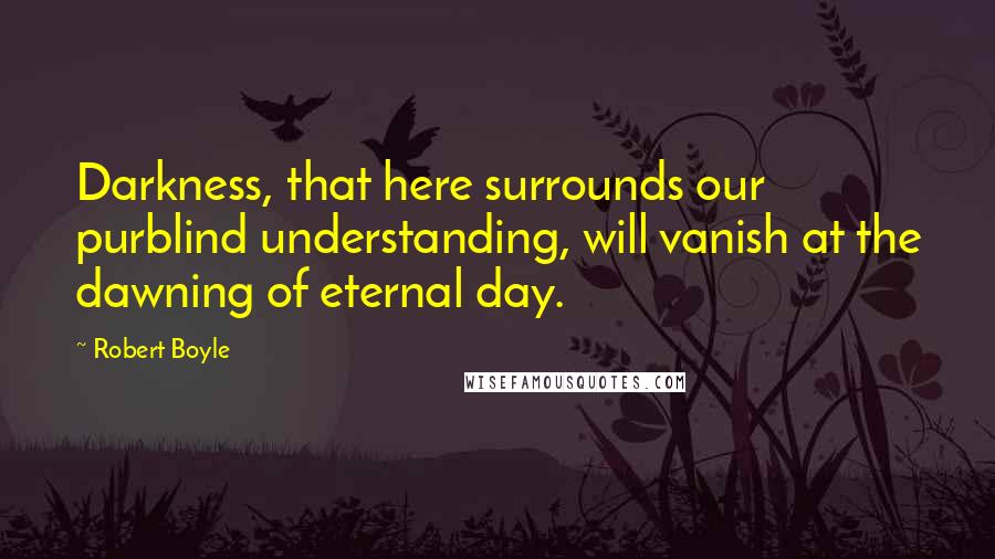 Robert Boyle Quotes: Darkness, that here surrounds our purblind understanding, will vanish at the dawning of eternal day.