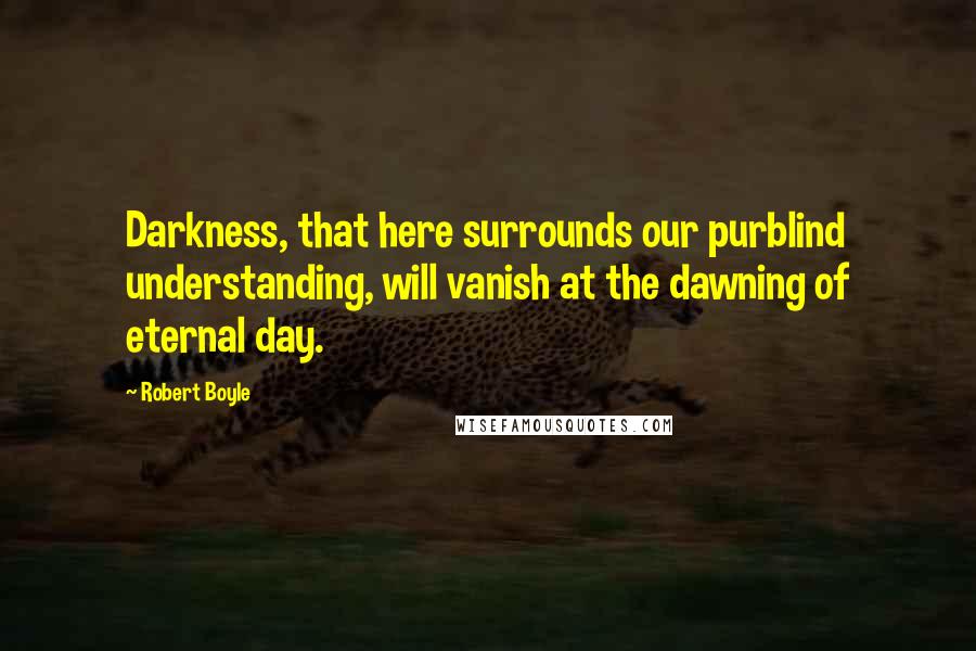 Robert Boyle Quotes: Darkness, that here surrounds our purblind understanding, will vanish at the dawning of eternal day.