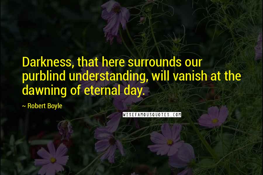 Robert Boyle Quotes: Darkness, that here surrounds our purblind understanding, will vanish at the dawning of eternal day.