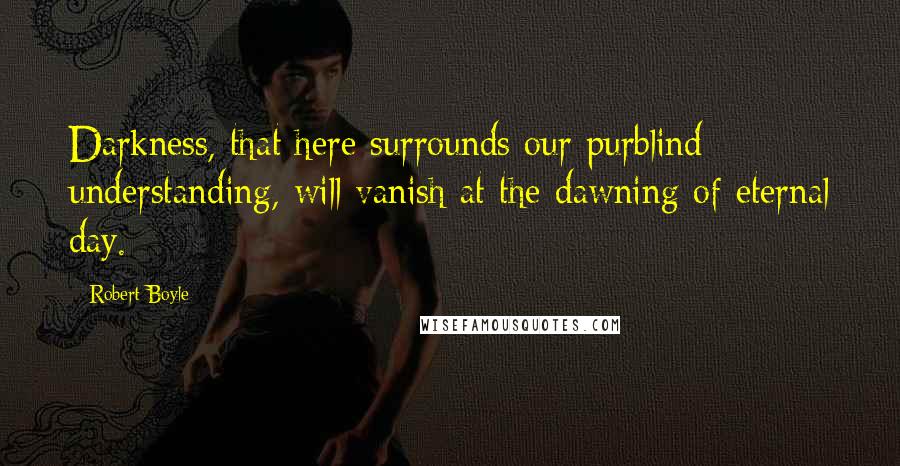 Robert Boyle Quotes: Darkness, that here surrounds our purblind understanding, will vanish at the dawning of eternal day.