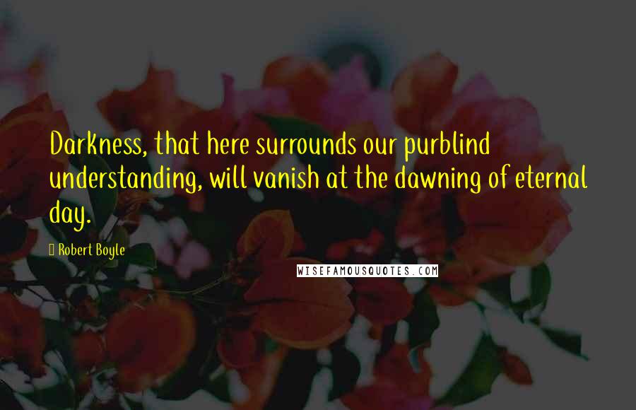 Robert Boyle Quotes: Darkness, that here surrounds our purblind understanding, will vanish at the dawning of eternal day.