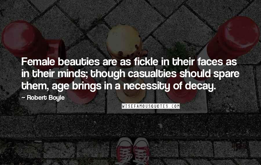 Robert Boyle Quotes: Female beauties are as fickle in their faces as in their minds; though casualties should spare them, age brings in a necessity of decay.