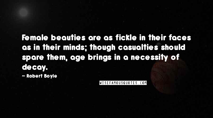 Robert Boyle Quotes: Female beauties are as fickle in their faces as in their minds; though casualties should spare them, age brings in a necessity of decay.