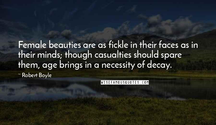 Robert Boyle Quotes: Female beauties are as fickle in their faces as in their minds; though casualties should spare them, age brings in a necessity of decay.
