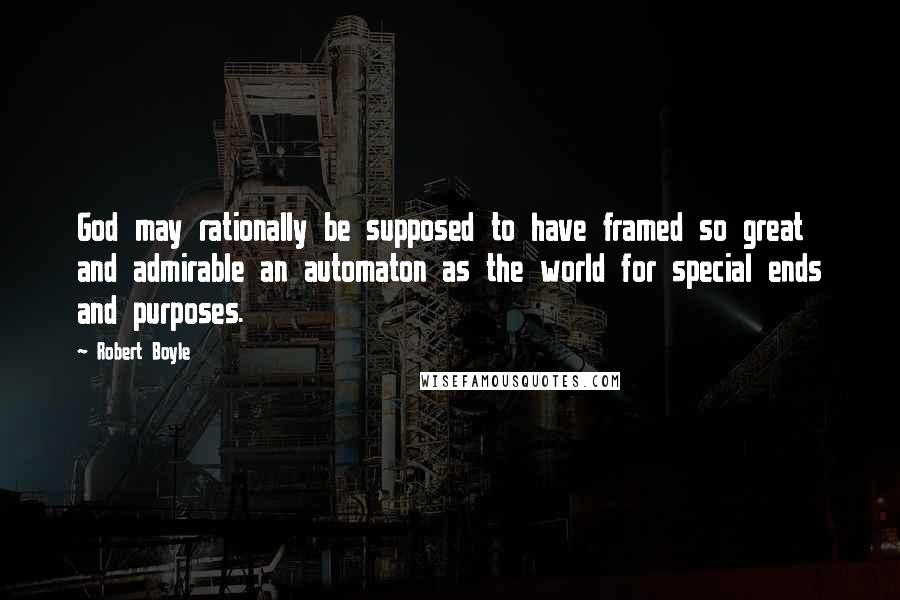 Robert Boyle Quotes: God may rationally be supposed to have framed so great and admirable an automaton as the world for special ends and purposes.