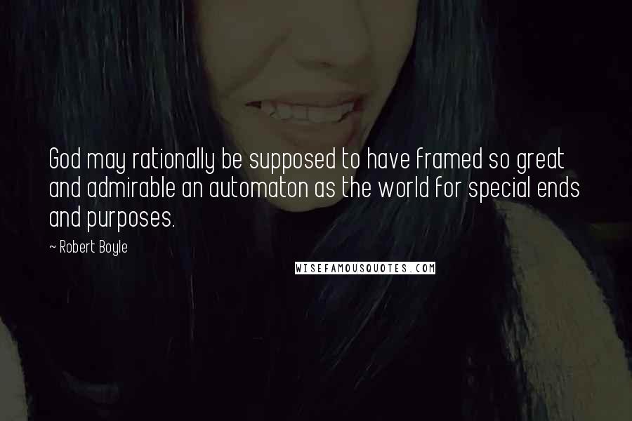 Robert Boyle Quotes: God may rationally be supposed to have framed so great and admirable an automaton as the world for special ends and purposes.