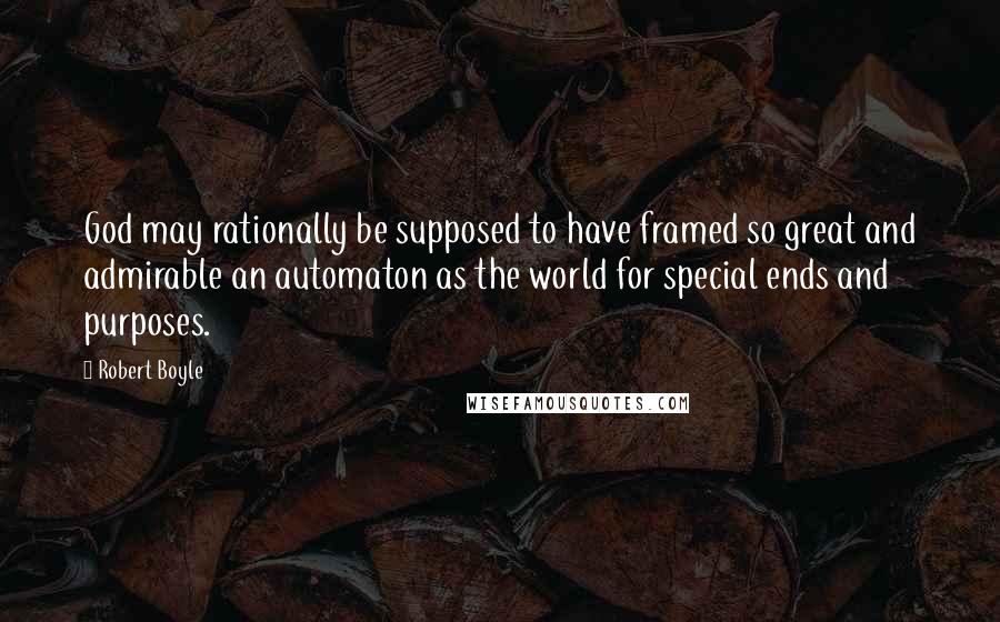 Robert Boyle Quotes: God may rationally be supposed to have framed so great and admirable an automaton as the world for special ends and purposes.