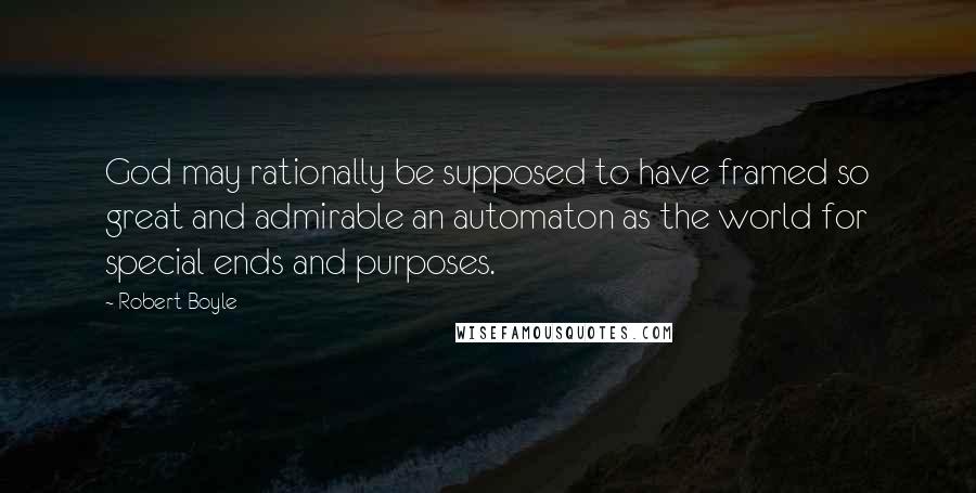 Robert Boyle Quotes: God may rationally be supposed to have framed so great and admirable an automaton as the world for special ends and purposes.