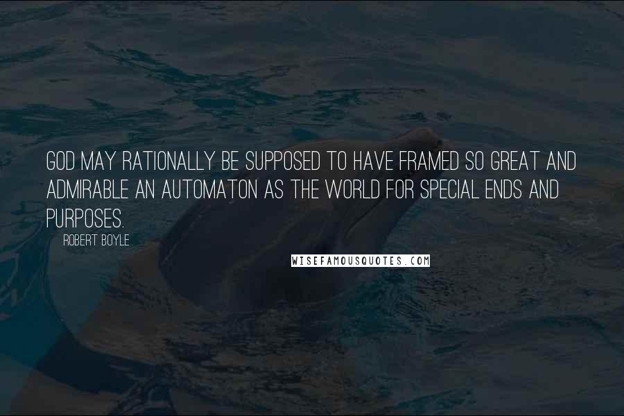 Robert Boyle Quotes: God may rationally be supposed to have framed so great and admirable an automaton as the world for special ends and purposes.