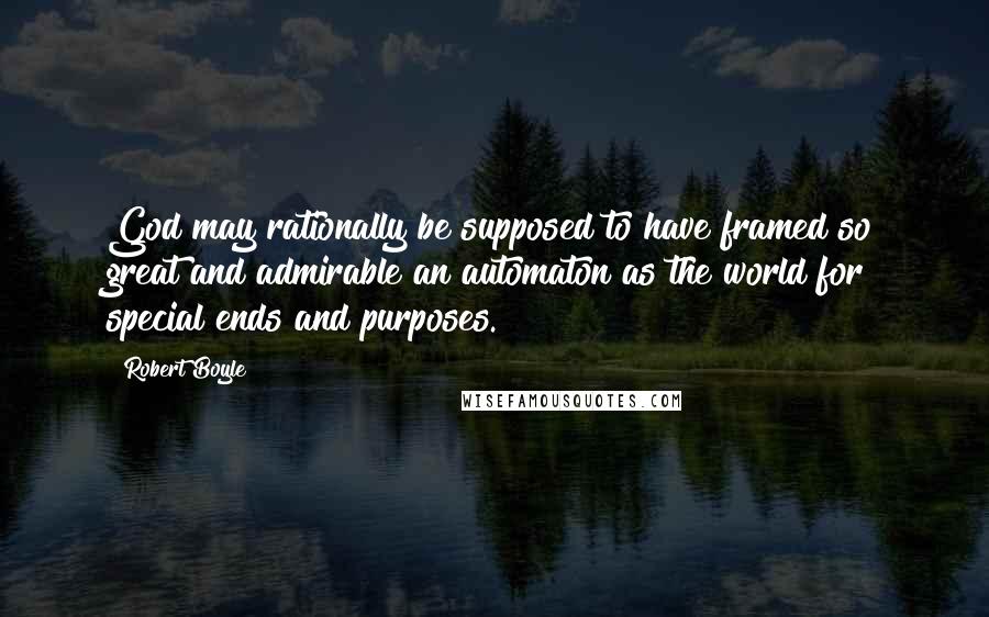 Robert Boyle Quotes: God may rationally be supposed to have framed so great and admirable an automaton as the world for special ends and purposes.