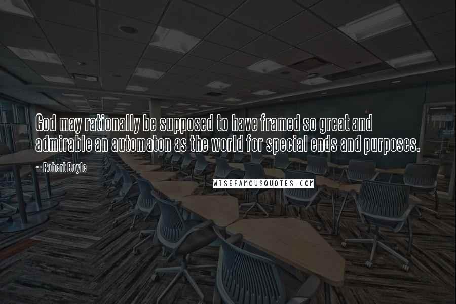 Robert Boyle Quotes: God may rationally be supposed to have framed so great and admirable an automaton as the world for special ends and purposes.