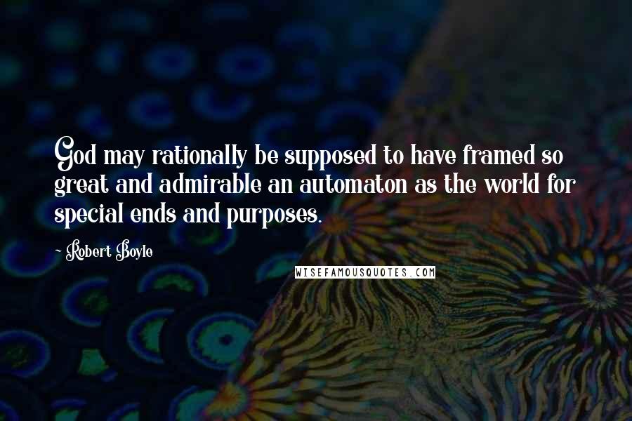 Robert Boyle Quotes: God may rationally be supposed to have framed so great and admirable an automaton as the world for special ends and purposes.