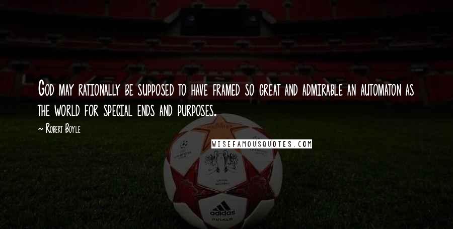 Robert Boyle Quotes: God may rationally be supposed to have framed so great and admirable an automaton as the world for special ends and purposes.