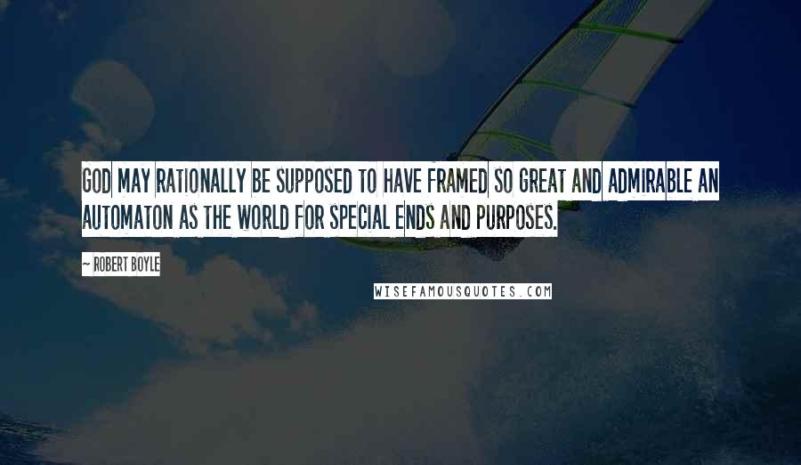 Robert Boyle Quotes: God may rationally be supposed to have framed so great and admirable an automaton as the world for special ends and purposes.