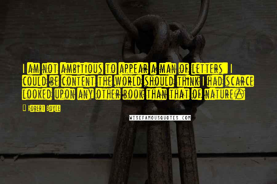 Robert Boyle Quotes: I am not ambitious to appear a man of letters: I could be content the world should think I had scarce looked upon any other book than that of nature.
