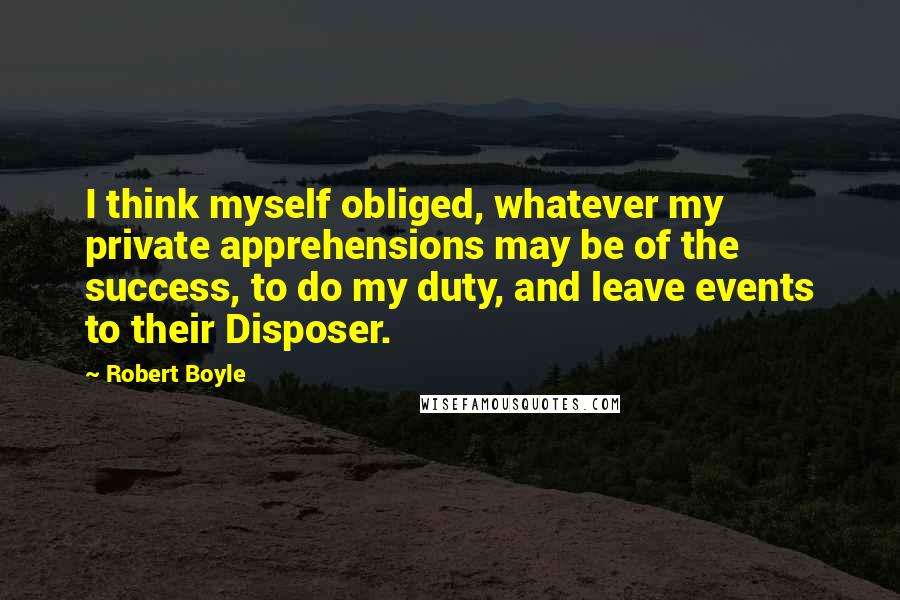 Robert Boyle Quotes: I think myself obliged, whatever my private apprehensions may be of the success, to do my duty, and leave events to their Disposer.