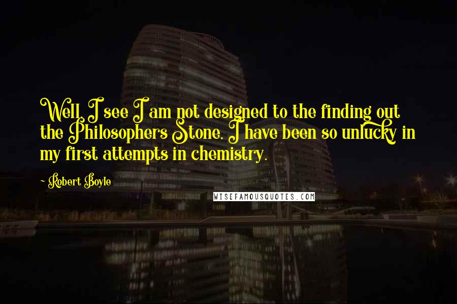 Robert Boyle Quotes: Well, I see I am not designed to the finding out the Philosophers Stone, I have been so unlucky in my first attempts in chemistry.