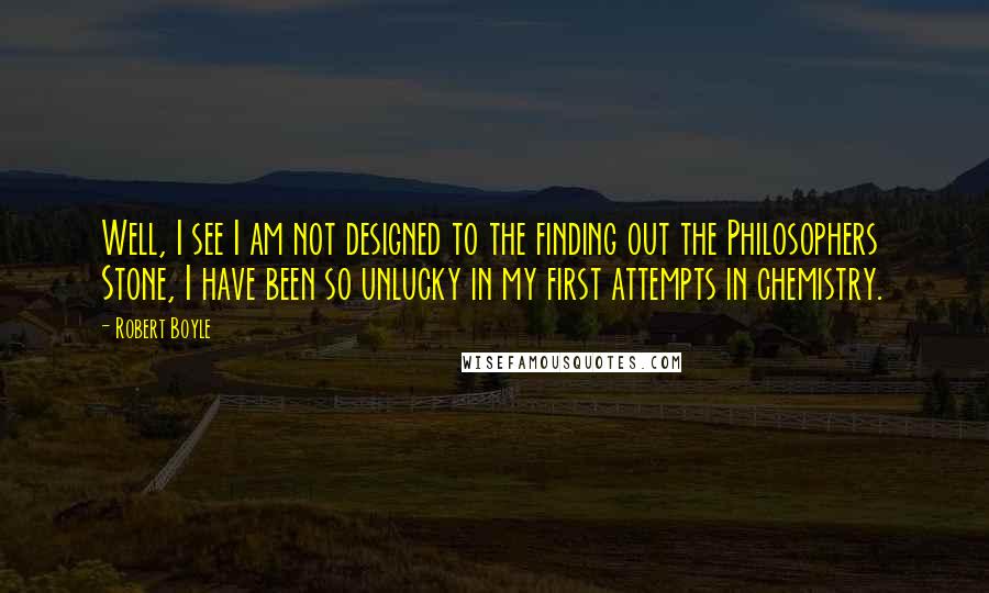 Robert Boyle Quotes: Well, I see I am not designed to the finding out the Philosophers Stone, I have been so unlucky in my first attempts in chemistry.