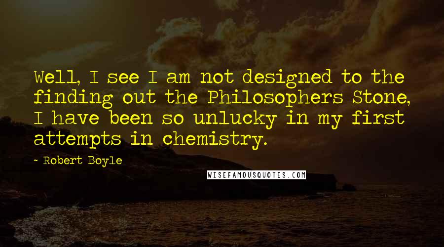 Robert Boyle Quotes: Well, I see I am not designed to the finding out the Philosophers Stone, I have been so unlucky in my first attempts in chemistry.