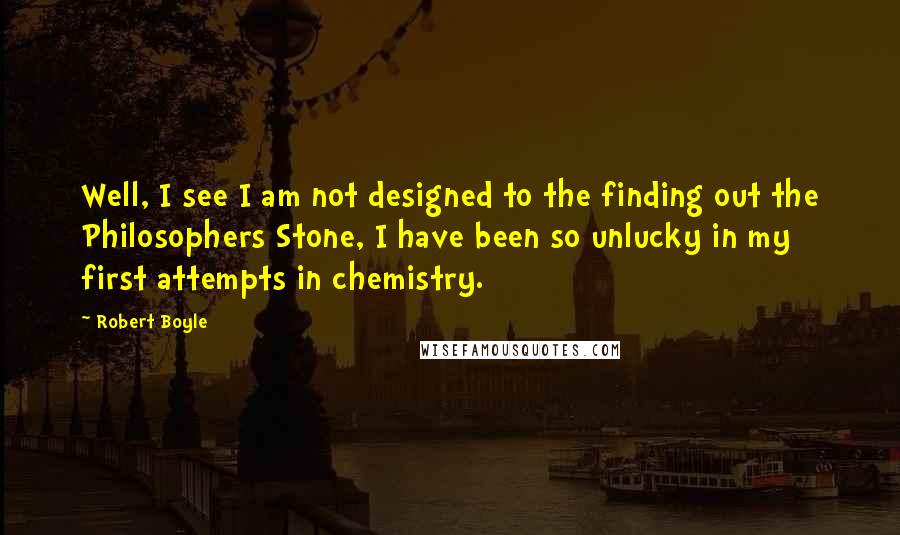 Robert Boyle Quotes: Well, I see I am not designed to the finding out the Philosophers Stone, I have been so unlucky in my first attempts in chemistry.