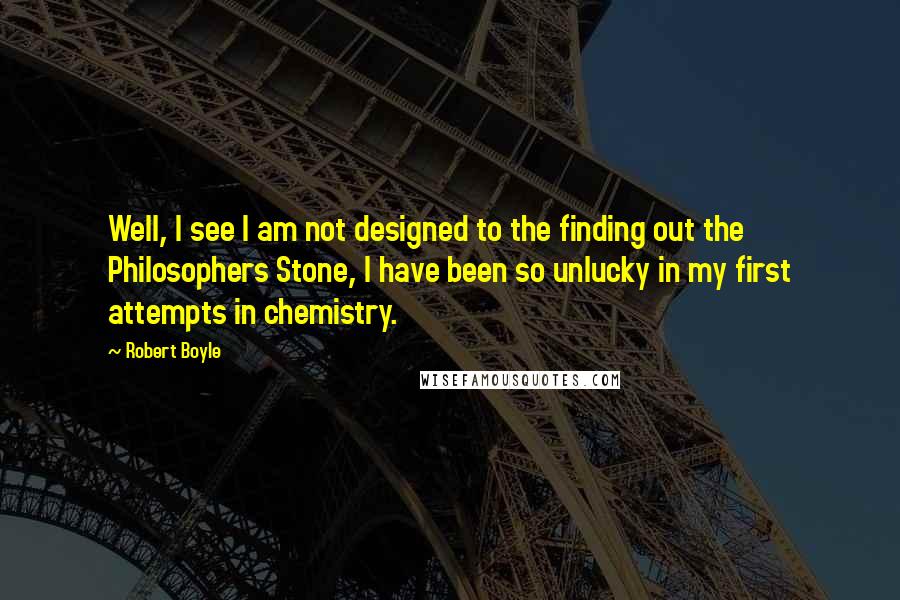 Robert Boyle Quotes: Well, I see I am not designed to the finding out the Philosophers Stone, I have been so unlucky in my first attempts in chemistry.