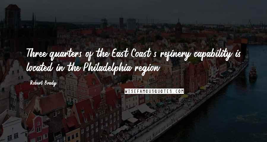 Robert Brady Quotes: Three quarters of the East Coast's refinery capability is located in the Philadelphia region.