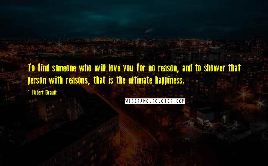 Robert Brault Quotes: To find someone who will love you for no reason, and to shower that person with reasons, that is the ultimate happiness.