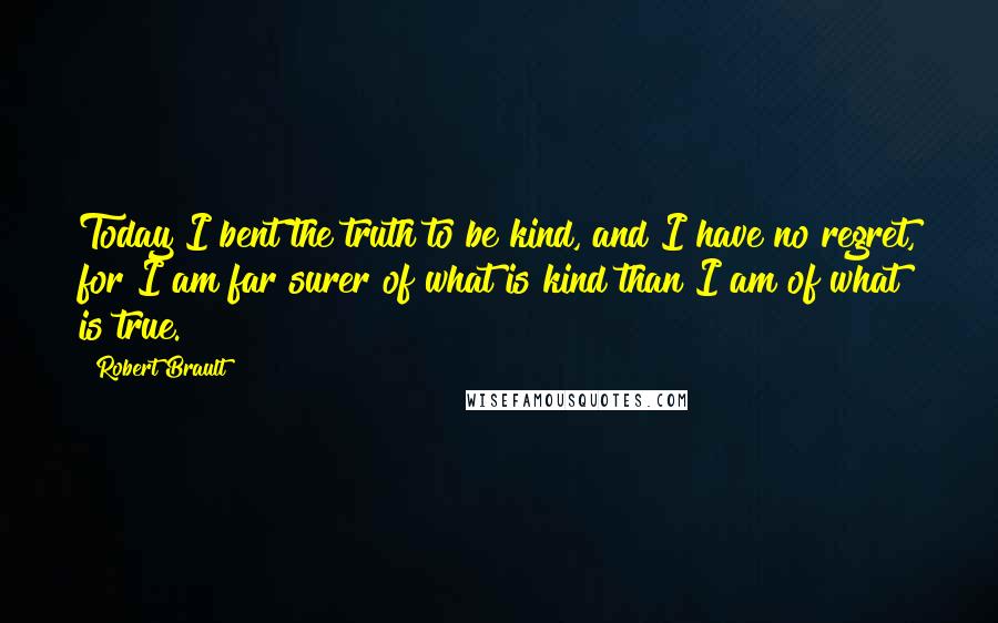 Robert Brault Quotes: Today I bent the truth to be kind, and I have no regret, for I am far surer of what is kind than I am of what is true.