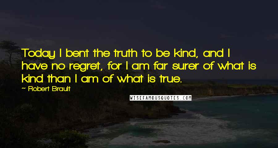 Robert Brault Quotes: Today I bent the truth to be kind, and I have no regret, for I am far surer of what is kind than I am of what is true.
