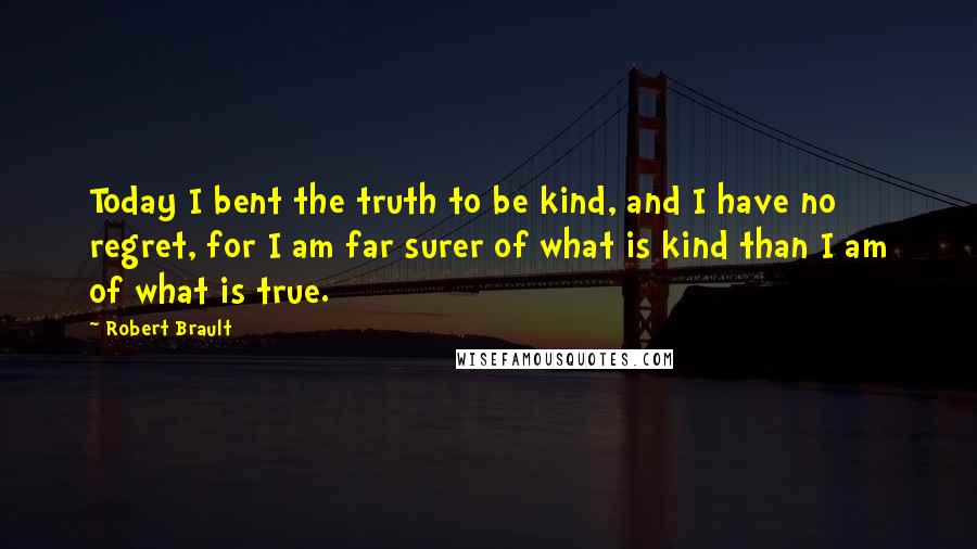 Robert Brault Quotes: Today I bent the truth to be kind, and I have no regret, for I am far surer of what is kind than I am of what is true.