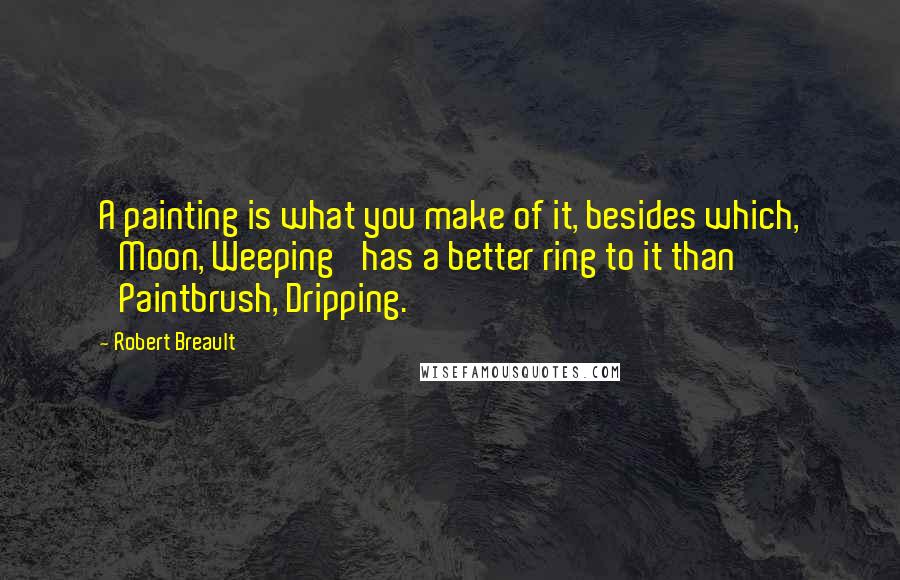 Robert Breault Quotes: A painting is what you make of it, besides which, 'Moon, Weeping' has a better ring to it than 'Paintbrush, Dripping.