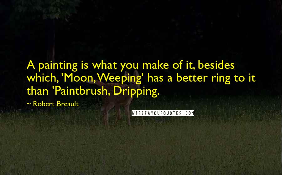 Robert Breault Quotes: A painting is what you make of it, besides which, 'Moon, Weeping' has a better ring to it than 'Paintbrush, Dripping.