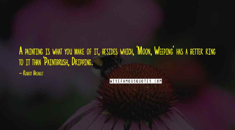 Robert Breault Quotes: A painting is what you make of it, besides which, 'Moon, Weeping' has a better ring to it than 'Paintbrush, Dripping.